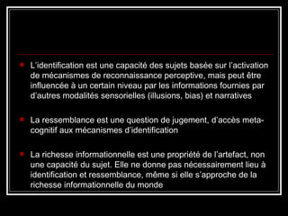 L’identification est une capacité des sujets basée sur l’activation de mécanismes de reconnaissance perceptive, mais peut être influencée à un certain niveau par les informations fournies par d’autres modalités sensorielles (illusions, bias) et narratives La ressemblance est une question de jugement, d’accès meta-cognitif aux mécanismes d’identification La richesse informationnelle est une propriété de l’artefact, non une capacité du sujet. Elle ne donne pas nécessairement lieu à identification et ressemblance, même si elle s’approche de la richesse informationnelle du monde 