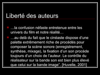 Liberté des auteurs … la confusion néfaste entretenue entre les univers du film et notre réalité…  … au delà du fait que le cinéaste dispose d’une palette extrêmement riche de procédés pour composer la scène sonore (enregistrement, synthèse, mixage), la fixation d’un son procède toujours d’un choix de l’auteur. Le contrôle du réalisateur sur la bande son est bien plus élevé que celui sur la bande image”. [Huvelle, 2001] 