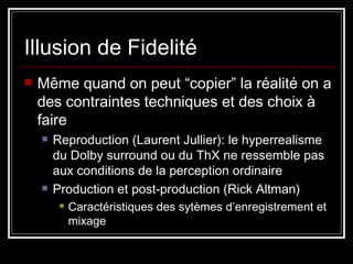 Illusion de Fidelité Même quand on peut “copier” la réalité on a des contraintes techniques et des choix à faire  Reproduction (Laurent Jullier): le hyperrealisme du Dolby surround ou du ThX ne ressemble pas aux conditions de la perception ordinaire Production et post-production (Rick Altman) Caractéristiques des sytèmes d’enregistrement et mixage 