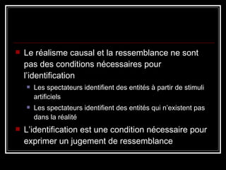 Le réalisme causal et la ressemblance ne sont pas des conditions nécessaires pour l’identification Les spectateurs identifient des entités à partir de stimuli artificiels Les spectateurs identifient des entités qui n’existent pas dans la réalité L’identification est une condition nécessaire pour exprimer un jugement de ressemblance 