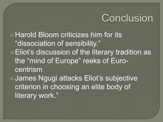 Conclusion Harold Bloom criticizes him for its “dissociation of sensibility.”Eliot’s discussion of the literary tradition as the “mind of Europe” reeks of Euro-centrismJames Ngugi attacks Eliot’s subjective criterion in choosing an elite body of literary work.”
