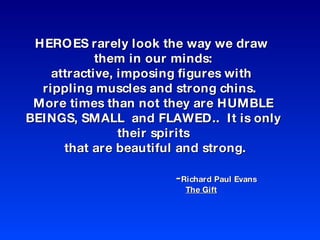 HEROES rarely look the way we draw  them in our minds: attractive, imposing figures with  rippling muscles and strong chins.  More times than not they are HUMBLE BEINGS, SMALL  and FLAWED..  It is only their spirits  that are beautiful and strong. - Richard Paul Evans  The Gift 