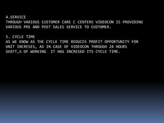 4.SERVICE
THROUGH VARIOUS CUSTOMER CARE C CENTERS VIDEOCON IS PROVIDING
VARIOUS PRE AND POST SALES SERVICE TO CUSTOMER.

5. CYCLE TIME
AS WE KNOW AS THE CYCLE TIME REDUCES PROFIT OPPORTUNITY FOR
UNIT INCRESES, AS IN CASE OF VIDEOCON THROUGH 24 HOURS
SHIFT,S OF WORKING IT HAS INCRESED ITS CYCLE TIME.
 