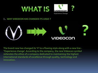 1 . WHY VIDEOCON HAS CHANGED ITS LOGO ?




The brand now has changed its 'V' to a flowing style along with a new line -
''Experience change'. According to the company, the new Videocon symbol
reiterates the ethos of a company dedicated to maintaining the highest
international standards of excellence through quality, technology and
innovation.
 