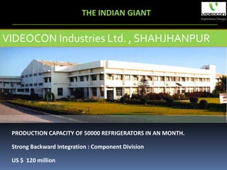 THE INDIAN GIANT

VIDEOCON Industries Ltd. , SHAHJHANPUR




 PRODUCTION CAPACITY OF 50000 REFRIGERATORS IN AN MONTH.

 Strong Backward Integration : Component Division

 US $ 120 million
 