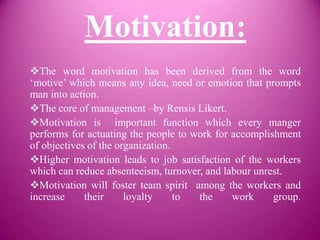 Motivation:
The word motivation has been derived from the word
‘motive’ which means any idea, need or emotion that prompts
man into action.
The core of management –by Rensis Likert.
Motivation is important function which every manger
performs for actuating the people to work for accomplishment
of objectives of the organization.
Higher motivation leads to job satisfaction of the workers
which can reduce absenteeism, turnover, and labour unrest.
Motivation will foster team spirit among the workers and
increase     their     loyalty     to the     work     group.
 