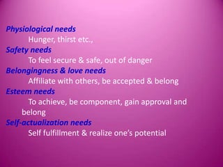 Physiological needs
       Hunger, thirst etc.,
Safety needs
       To feel secure & safe, out of danger
Belongingness & love needs
       Affiliate with others, be accepted & belong
Esteem needs
       To achieve, be component, gain approval and
     belong
Self-actualization needs
       Self fulfillment & realize one’s potential
 
