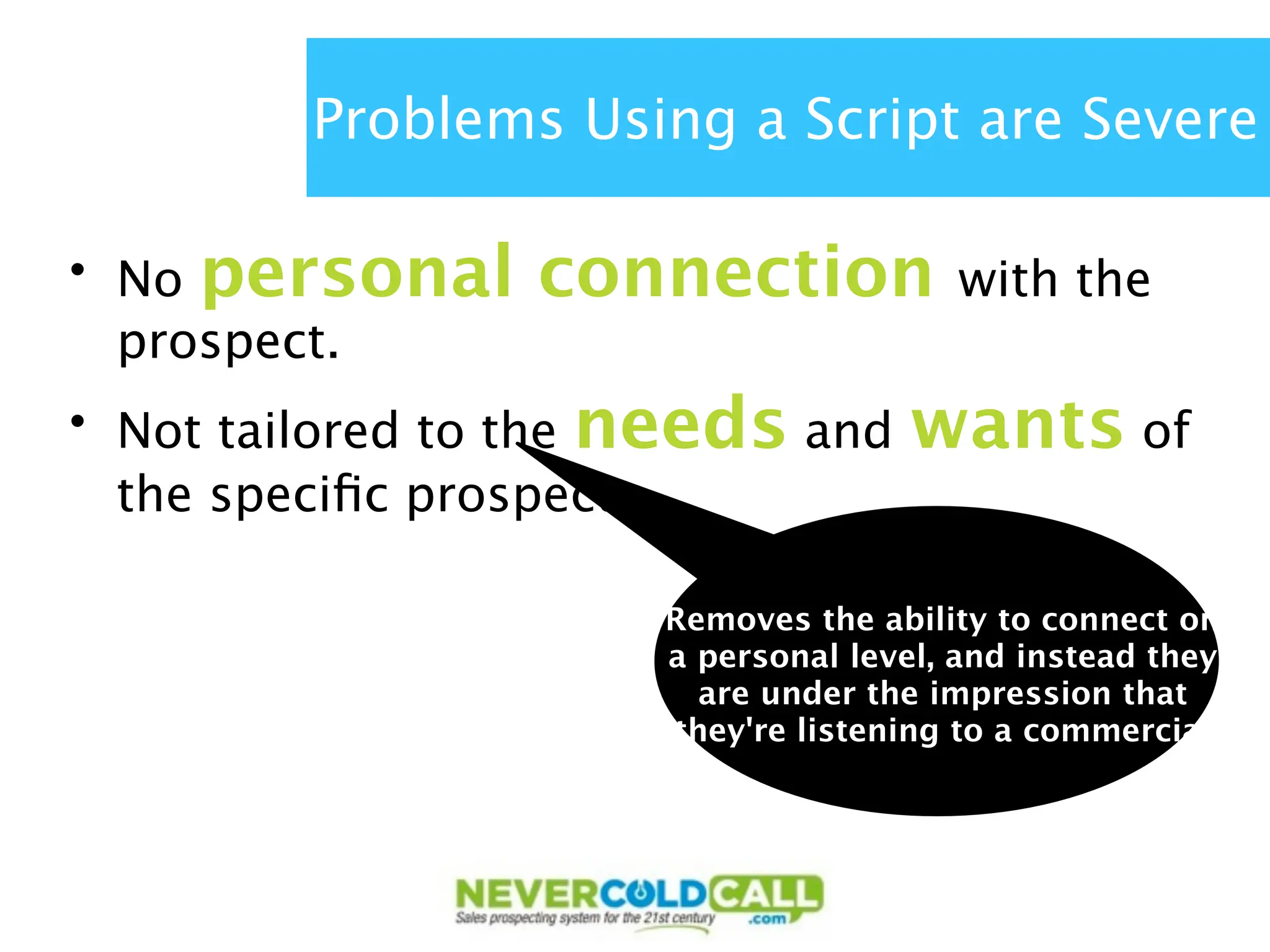 Problems Using a Script are Severe

• No personal    connection            with the
  prospect.
• Not tailored to the needs and     wants of
  the speciﬁc prospect.

                      Removes the ability to connect on
                      a personal level, and instead they
                        are under the impression that
                      they're listening to a commercial
 
