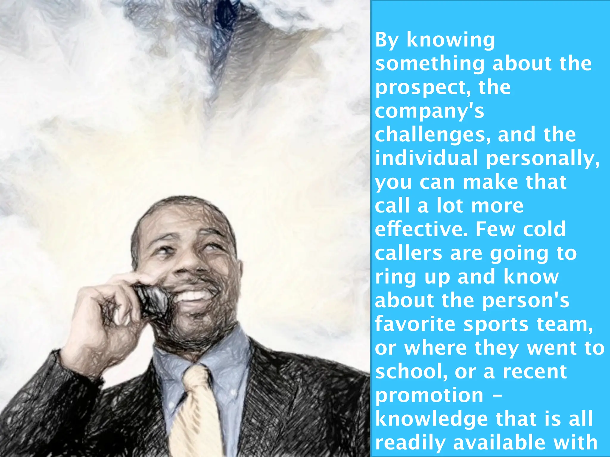By knowing
something about the
prospect, the
company's
challenges, and the
individual personally,
you can make that
call a lot more
effective. Few cold
callers are going to
ring up and know
about the person's
favorite sports team,
or where they went to
school, or a recent
promotion -
knowledge that is all
readily available with
 