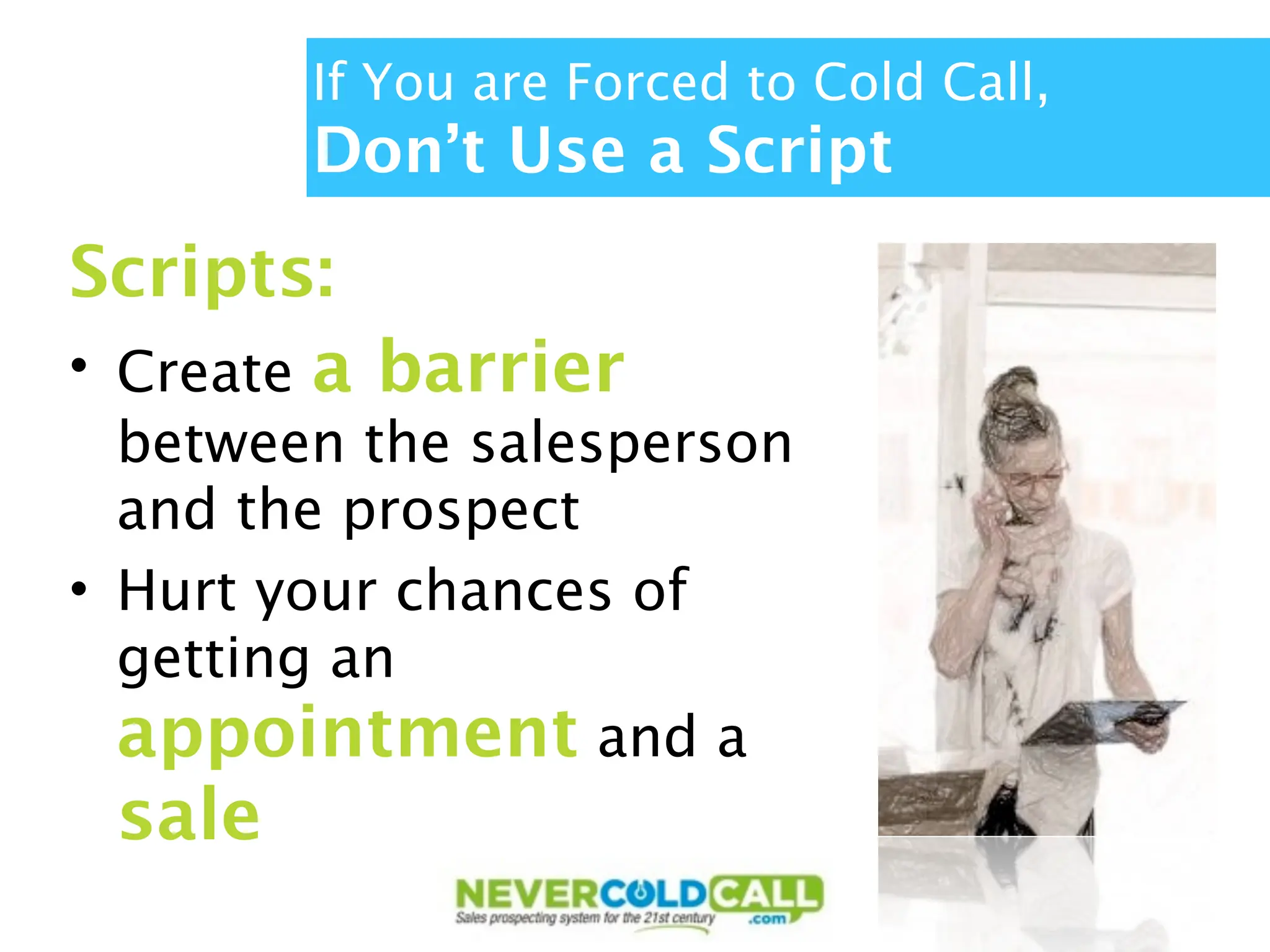 If You are Forced to Cold Call,
        Don’t Use a Script
Scripts:
• Create a barrier
  between the salesperson
  and the prospect
• Hurt your chances of
  getting an
  appointment and a
 sale
 
