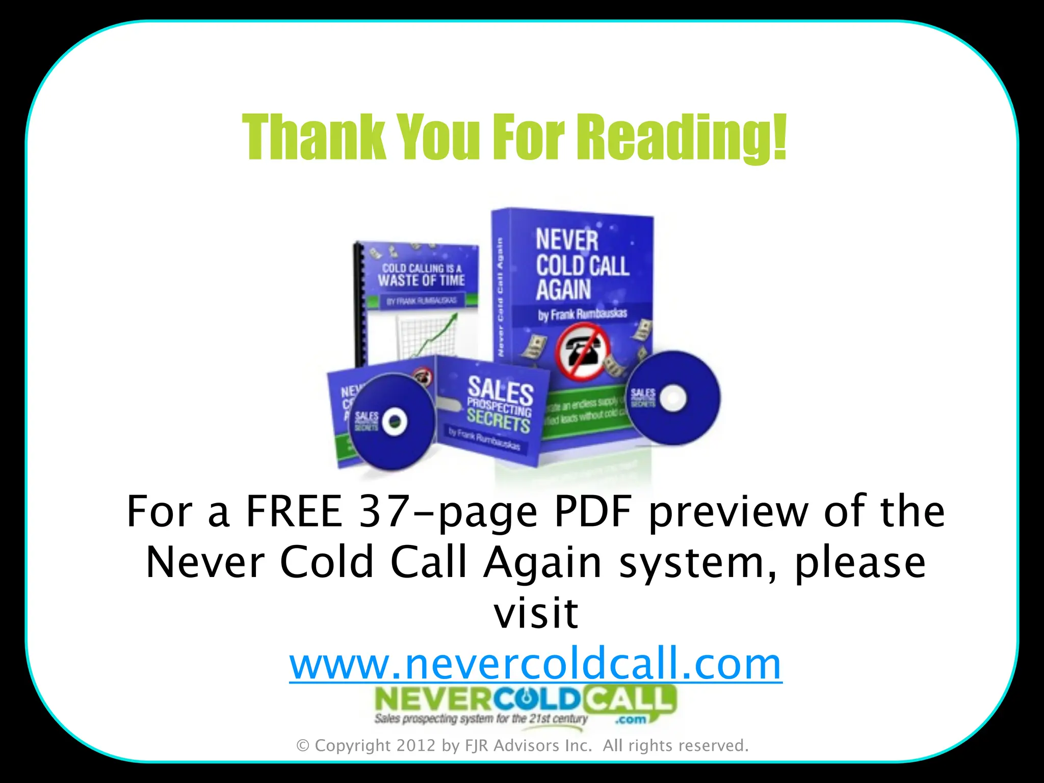 Thank You For Reading!




For a FREE 37-page PDF preview of the
 Never Cold Call Again system, please
                 visit
        www.nevercoldcall.com
       © Copyright 2012 by FJR Advisors Inc. All rights reserved.
 