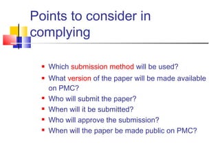 Points to consider in
complying
 Which submission method will be used?
 What version of the paper will be made available
on PMC?
 Who will submit the paper?
 When will it be submitted? 
 Who will approve the submission?
 When will the paper be made public on PMC?
 