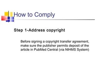 How to Comply
Step 1-Address copyright
Before signing a copyright transfer agreement,
make sure the publisher permits deposit of the
article in PubMed Central (via NIHMS System)
 