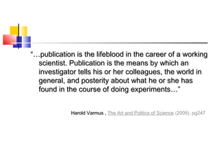 “…“…publication is the lifeblood in the career of a workingpublication is the lifeblood in the career of a working
scientist. Publication is the means by which anscientist. Publication is the means by which an
investigator tells his or her colleagues, the world ininvestigator tells his or her colleagues, the world in
general, and posterity about what he or she hasgeneral, and posterity about what he or she has
found in the course of doing experiments…”found in the course of doing experiments…”
Harold Varmus ,Harold Varmus , The Art and Politics of Science (2009), pg247
 
