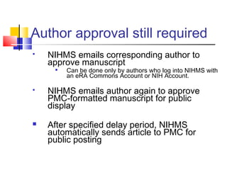Author approval still required
 NIHMS emails corresponding author to
approve manuscript

Can be done only by authors who log into NIHMS with
an eRA Commons Account or NIH Account.
 NIHMS emails author again to approve
PMC-formatted manuscript for public
display
 After specified delay period, NIHMS
automatically sends article to PMC for
public posting
 