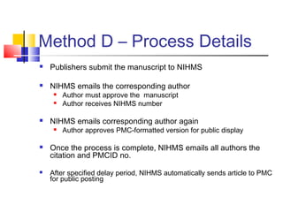 Method D – Process Details
 Publishers submit the manuscript to NIHMS
 NIHMS emails the corresponding author
 Author must approve the manuscript
 Author receives NIHMS number
 NIHMS emails corresponding author again
 Author approves PMC-formatted version for public display
 Once the process is complete, NIHMS emails all authors the
citation and PMCID no.
 After specified delay period, NIHMS automatically sends article to PMC
for public posting
 