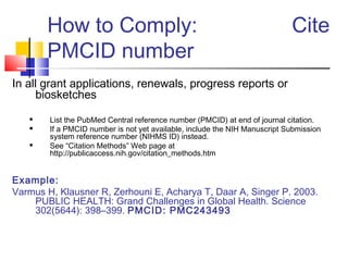How to Comply: Cite
PMCID number
In all grant applications, renewals, progress reports or
biosketches
 List the PubMed Central reference number (PMCID) at end of journal citation.
 If a PMCID number is not yet available, include the NIH Manuscript Submission
system reference number (NIHMS ID) instead.
 See “Citation Methods” Web page at
http://publicaccess.nih.gov/citation_methods.htm
Example:
Varmus H, Klausner R, Zerhouni E, Acharya T, Daar A, Singer P. 2003.
PUBLIC HEALTH: Grand Challenges in Global Health. Science
302(5644): 398–399. PMCID: PMC243493
 