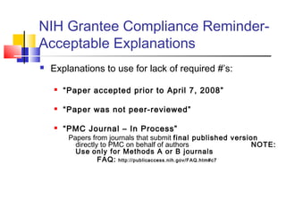 NIH Grantee Compliance Reminder-
Acceptable Explanations
 Explanations to use for lack of required #’s:
 “Paper accepted prior to April 7, 2008”
 “Paper was not peer-reviewed”
 “PMC Journal – In Process”
Papers from journals that submit final published version
directly to PMC on behalf of authors NOTE:
Use only for Methods A or B journals
FAQ: http://publicaccess.nih.gov/FAQ.htm#c7
 