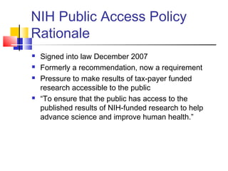 NIH Public Access Policy
Rationale
 Signed into law December 2007
 Formerly a recommendation, now a requirement
 Pressure to make results of tax-payer funded
research accessible to the public
 “To ensure that the public has access to the
published results of NIH-funded research to help
advance science and improve human health.”
 