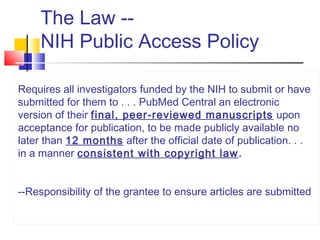 The Law --
NIH Public Access Policy
Requires all investigators funded by the NIH to submit or have
submitted for them to . . . PubMed Central an electronic
version of their final, peer-reviewed manuscripts upon
acceptance for publication, to be made publicly available no
later than 12 months after the official date of publication. . .
in a manner consistent with copyright law.
--Responsibility of the grantee to ensure articles are submitted
 