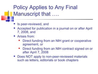 Policy Applies to Any Final
Manuscript that ….
 Is peer-reviewed, and
 Accepted for publication in a journal on or after April
7, 2008, and
 Arises from:
 Direct funding from an NIH grant or cooperative
agreement, or
 Direct funding from an NIH contract signed on or
after April 7, 2008
 Does NOT apply to non-peer-reviewed materials
such as letters, editorials or book chapters
 