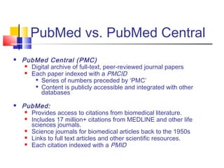 PubMed vs. PubMed Central
 PubMed Central (PMC)
 Digital archive of full-text, peer-reviewed journal papers
 Each paper indexed with a PMCID

Series of numbers preceded by ‘PMC’

Content is publicly accessible and integrated with other
databases
 PubMed:
 Provides access to citations from biomedical literature.
 Includes 17 million+ citations from MEDLINE and other life
sciences journals.
 Science journals for biomedical articles back to the 1950s
 Links to full text articles and other scientific resources.
 Each citation indexed with a PMID
 