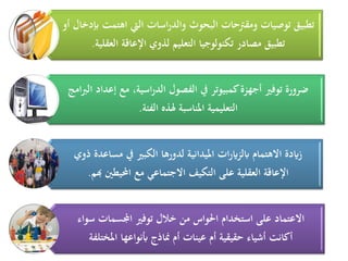 ‫أو‬ ‫إبدخال‬ ‫اهتمت‬ ‫اليت‬ ‫اسات‬‫ر‬‫والد‬ ‫البحوث‬ ‫ومقرتحات‬ ‫توصيات‬ ‫تطبيق‬
‫العقلية‬ ‫اإلعاقة‬ ‫لذوي‬ ‫التعليم‬ ‫تكنولوجيا‬ ‫مصادر‬ ‫تطبيق‬.
‫امج‬‫رب‬‫ال‬ ‫إعداد‬ ‫مع‬ ،‫اسية‬‫ر‬‫الد‬ ‫الفصول‬ ‫يف‬ ‫كمبيوتر‬‫أجهزة‬ ‫توفري‬ ‫ضرورة‬
‫الفئة‬ ‫ذلذه‬ ‫ادلناسبة‬ ‫التعليمية‬.
‫ذوي‬ ‫مساعدة‬ ‫يف‬ ‫الكبري‬ ‫لدورها‬ ‫ادليدانية‬ ‫ات‬‫ر‬‫ابلزاي‬ ‫االهتمام‬ ‫زايدة‬
‫هبم‬ ‫احمليطني‬ ‫مع‬ ‫االجتماعي‬ ‫التكيف‬ ‫على‬ ‫العقلية‬ ‫اإلعاقة‬.
‫سواء‬ ‫اجملسمات‬ ‫توفري‬ ‫خالل‬ ‫من‬ ‫احلواس‬ ‫استخدام‬ ‫على‬ ‫االعتماد‬
‫ادلختلفة‬ ‫أبنواعها‬ ‫مناذج‬ ‫أم‬ ‫عينات‬ ‫أم‬ ‫حقيقية‬ ‫أشياء‬ ‫أكانت‬
 