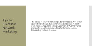 Tips for 
Success in 
Network 
Marketing 
 The beauty of network marketing is its flexible scale. Also known 
as direct marketing, network marketing can take the form of 
work-from-home parents selling Tupperware or Avon to friends 
and family, or professionals working full-time and earning 
thousands or millions of dollars. 
 