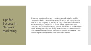 Tips for 
Success in 
Network 
Marketing 
 The most successful network marketers work only for stable 
companies. Before submitting an application, it is important to 
evaluate the company to learn how long it has been in business 
and the quality of its products. From there, applicants must 
consider the fairness of the pay system. Distributors make only so 
much money per sale, and many veteran distributors earn more 
than newer representatives. Individuals should ensure that they 
receive a portion commensurate with their efforts. 
 
