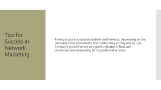 Tips for 
Success in 
Network 
Marketing 
 Timing is just as crucial as stability and fairness. Depending on the 
company's line of products, the market may or may not be ripe. 
Company growth serves as a good indicator of how well 
consumers are responding to its goods and services. 
