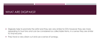 WHAT ARE DIGIPAKS?
 Digipaks help to promote the artist and they are very similar to CD's however they are more
appealing to true fans and can be considered as collectable items, in a sense they are similar
to vinyl records.
 They have a very clean cut and use a sense of synergy.
 