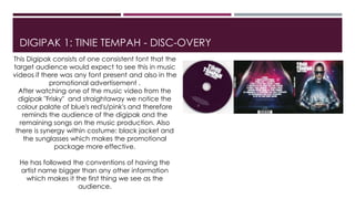 DIGIPAK 1: TINIE TEMPAH - DISC-OVERY
This Digipak consists of one consistent font that the
target audience would expect to see this in music
videos if there was any font present and also in the
promotional advertisement .
After watching one of the music video from the
digipak "Frisky" and straightaway we notice the
colour palate of blue's red's/pink's and therefore
reminds the audience of the digipak and the
remaining songs on the music production. Also
there is synergy within costume: black jacket and
the sunglasses which makes the promotional
package more effective.
He has followed the conventions of having the
artist name bigger than any other information
which makes it the first thing we see as the
audience.
 