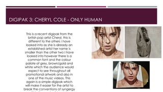 DIGIPAK 3: CHERYL COLE - ONLY HUMAN
This is a recent digipak from the
british pop artist Cheryl, this is
different to the others i have
looked into as she is already an
established artist her name is
smaller than the other two I have
looked into however there is a
common font and the colour
palate of grey, brown/gold and
white which the audience would
expect to see throughout all
promotional artwork and also in
one of the music videos. This
again is a simple digipak which
will make it easier for the artist to
break the conventions of syngergy
 