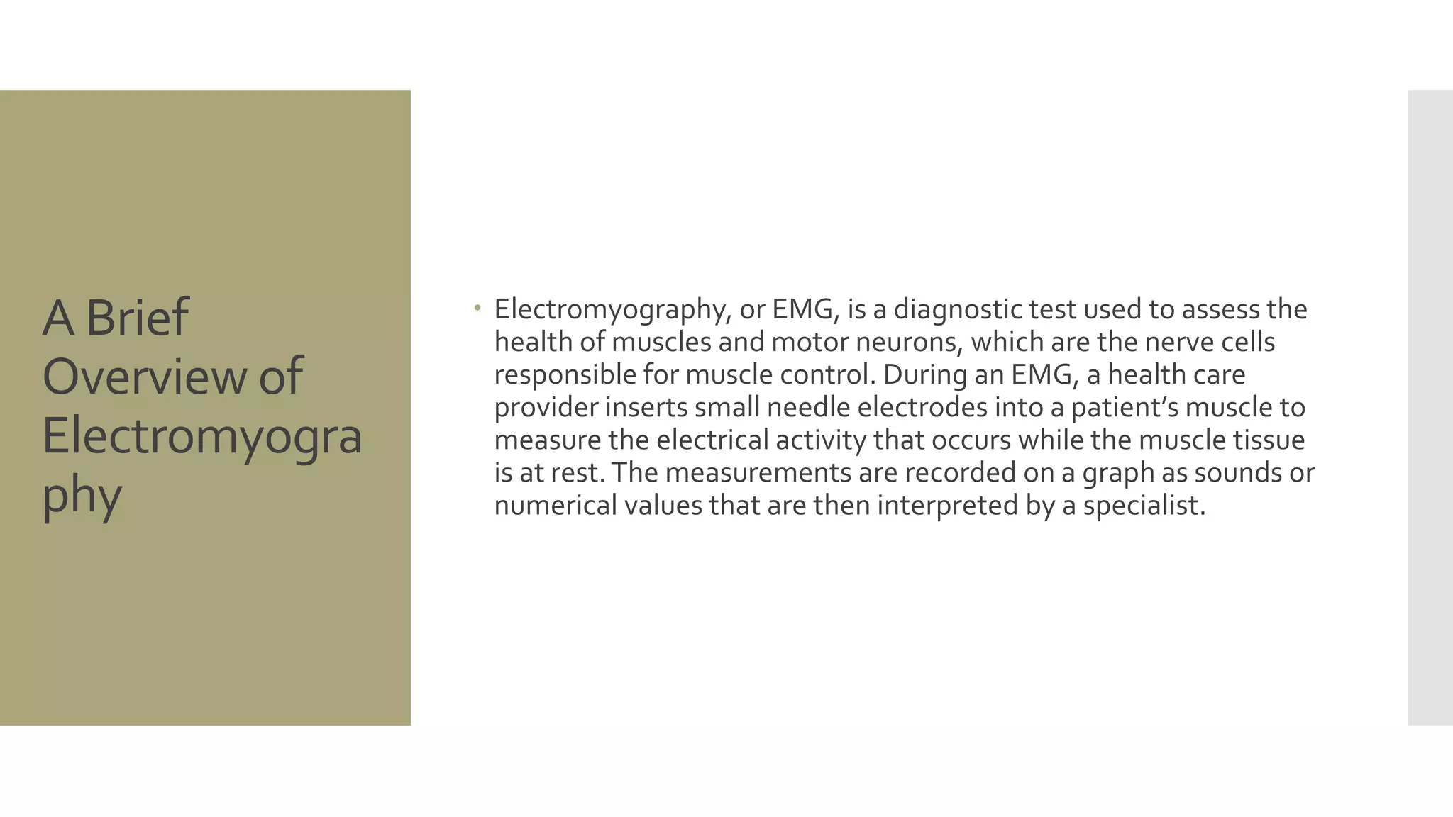 A Brief
Overview of
Electromyogra
phy
 Electromyography, or EMG, is a diagnostic test used to assess the
health of muscles and motor neurons, which are the nerve cells
responsible for muscle control. During an EMG, a health care
provider inserts small needle electrodes into a patient’s muscle to
measure the electrical activity that occurs while the muscle tissue
is at rest.The measurements are recorded on a graph as sounds or
numerical values that are then interpreted by a specialist.
 
