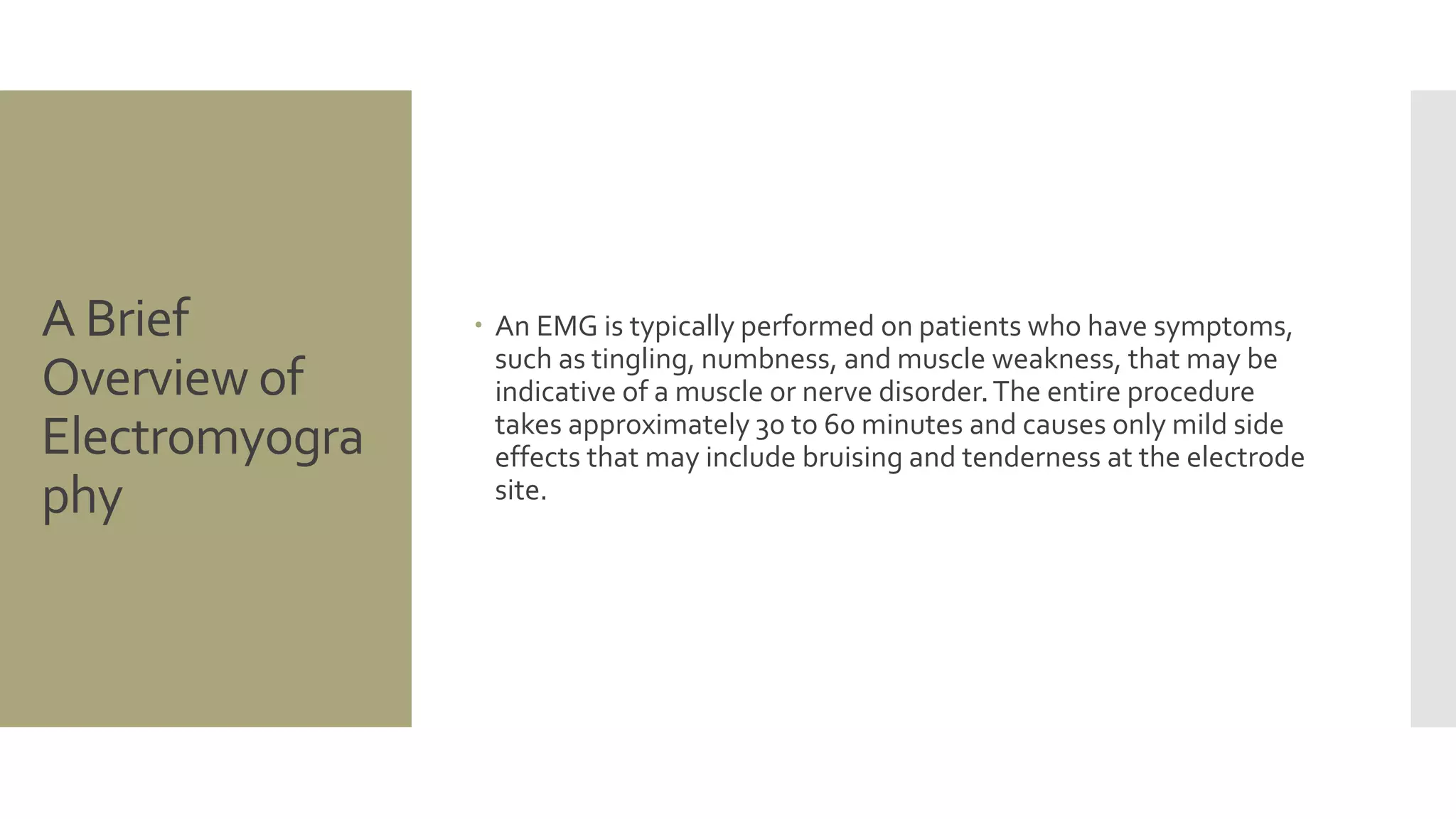 A Brief
Overview of
Electromyogra
phy
 An EMG is typically performed on patients who have symptoms,
such as tingling, numbness, and muscle weakness, that may be
indicative of a muscle or nerve disorder.The entire procedure
takes approximately 30 to 60 minutes and causes only mild side
effects that may include bruising and tenderness at the electrode
site.
 