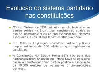 Evolução do sistema partidário
nas constituições
S Código Eleitoral de 1932: primeira menção legislativa ao
partido político no Brasil, aqui considera-se partido os
que se inscrevessem ou os que tivessem 500 eleitores
associados, estes últimos teriam caráter provisório.
S Em 1935 a Legislação considera partidos políticos
grupos mínimos de 200 eleitores que registrassem
candidatos.
S A Constituição do Estado Novo(1937) não trata dos
partidos políticos; só no fim do Estado Novo a Legislação
passa a caracterizar como partido político a associação
de 10.000 eleitores de ao menos 5 circunscrições
eleitorais.
 