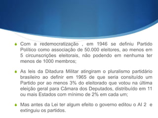 S Com a redemocratização , em 1946 se definiu Partido
Político como associação de 50.000 eleitores, ao menos em
5 circunscrições eleitorais, não podendo em nenhuma ter
menos de 1000 membros;
S As leis da Ditadura Militar atingiram o pluralismo partidário
brasileiro ao definir em 1965 de que seria consituído um
Partido por ao menos 3% do eleitorado que votou na última
eleição geral para Câmara dos Deputados, distribuído em 11
ou mais Estados com mínimo de 2% em cada um;
S Mas antes da Lei ter algum efeito o governo editou o AI 2 e
extinguiu os partidos.
 