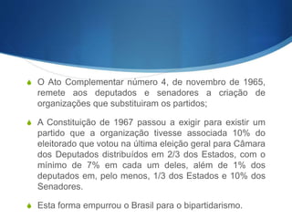 S O Ato Complementar número 4, de novembro de 1965,
remete aos deputados e senadores a criação de
organizações que substituiram os partidos;
S A Constituição de 1967 passou a exigir para existir um
partido que a organização tivesse associada 10% do
eleitorado que votou na última eleição geral para Câmara
dos Deputados distribuídos em 2/3 dos Estados, com o
mínimo de 7% em cada um deles, além de 1% dos
deputados em, pelo menos, 1/3 dos Estados e 10% dos
Senadores.
S Esta forma empurrou o Brasil para o bipartidarismo.
 