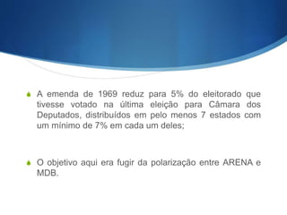 S A emenda de 1969 reduz para 5% do eleitorado que
tivesse votado na última eleição para Câmara dos
Deputados, distribuídos em pelo menos 7 estados com
um mínimo de 7% em cada um deles;
S O objetivo aqui era fugir da polarização entre ARENA e
MDB.
 