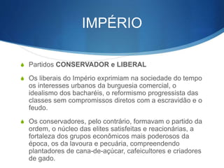 IMPÉRIO
S Partidos CONSERVADOR e LIBERAL
S Os liberais do Império exprimiam na sociedade do tempo
os interesses urbanos da burguesia comercial, o
idealismo dos bacharéis, o reformismo progressista das
classes sem compromissos diretos com a escravidão e o
feudo.
S Os conservadores, pelo contrário, formavam o partido da
ordem, o núcleo das elites satisfeitas e reacionárias, a
fortaleza dos grupos econômicos mais poderosos da
época, os da lavoura e pecuária, compreendendo
plantadores de cana-de-açúcar, cafeicultores e criadores
de gado.
 