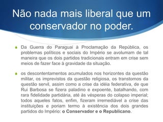 Não nada mais liberal que um
conservador no poder.
S Da Guerra do Paraguai à Proclamação da República, os
problemas políticos e sociais do Império se avolumam de tal
maneira que os dois partidos tradicionais entram em crise sem
meios de fazer face à gravidade da situação.
S os descontentamentos acumulados nos horizontes da questão
militar, os imprevistos da questão religiosa, os transtornos da
questão servil, assim como a crise da idéia federativa, de que
Rui Barbosa se fizera paladino e expoente, batalhando, com
rara fidelidade partidária, até às vésperas do colapso imperial;
todos aqueles fatos, enfim, fizeram irremediável a crise das
instituições e poriam termo à existência dos dois grandes
partidos do Império: o Conservador e o Republicano.
 