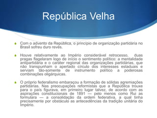 República Velha
S Com o advento da República, o princípio de organização partidária no
Brasil sofreu duro revés.
S Houve relativamente ao Império considerável retrocesso, duas
pragas flagelaram logo de início o sentimento político: a mentalidade
antipartidária e o caráter regional das organizações partidárias, que
não transpunham o apertado círculo dos interesses estaduais e
serviam tão-somente de instrumento político a poderosas
combinações oligárquicas.
S O próprio federalismo embaraçou a formação de sólidas agremiações
partidárias. Nas preocupações reformistas que a República trouxe
para o país figurava, em primeiro lugar talvez, de acordo com as
aspirações constitucionais de 1891 — pelo menos como Rui as
formulara — a consolidação da ordem federativa, a qual tinha
precisamente por obstáculo as antecedências da tradição unitária do
Império.
 