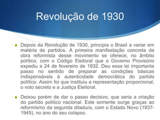 Revolução de 1930
S Depois da Revolução de 1930, principia o Brasil a variar em
matéria de partidos. A primeira manifestação concreta da
obra reformista desse movimento se oferece, no âmbito
político, com o Código Eleitoral que o Governo Provisório
expediu a 24 de fevereiro de 1932. Deu essa lei importante
passo no sentido de preparar as condições básicas
indispensáveis à autenticidade democrática do partido
político. Assim foi que instituiu a representação proporcional,
o voto secreto e a Justiça Eleitoral.
S Deixou porém de dar o passo decisivo, que seria a criação
do partido político nacional. Este somente surge graças ao
reformismo da segunda ditadura, com o Estado Novo (1937-
1945), no ano do seu colapso.
 