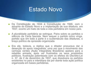 Estado Novo
S Da Constituição de 1934 à Constituição de 1946, com o
advento do Estado Novo e a implantação de sua ditadura, em
1937, ocorre um hiato de toda a vida partidária em nosso país.
S A pluralidade partidária se extingue. Paira sobre os partidos o
silêncio da Carta fascista. Nem sequer o partido único vinga,
partido que em toda a parte é o sustentáculo das ditaduras, o
braço político da opressão organizada
S Era ele, todavia, a réplica que o ditador procurava dar à
deserção do apoio integralista, uma vez que o movimento dos
camisas verdes (Ação Integralista Brasileira) apelara para a
rebelião armada, após ver frustrados os seus propósitos
políticos, frustração patenteada com os efeitos do Decreto-Lei
n. 37, de 2 de dezembro de 1937, que dissolvera os partidos
existentes no país e interditara dai por diante toda ação política
organizada em bases partidárias.
 