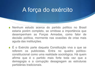 A força do exército
S Nenhum estudo acerca do partido político no Brasil
estaria porém completo, se omitisse a importância que
desempenham as Forças Armadas, como fator de
decisão política, mormente nas ocasiões de crise mais
aguda das instituições.
S É o Exército parte daquela Constituição viva a que se
referem os publicistas. Entra no quadro político-
constitucional como uma realidade sociológica. Há quem
afirme que é o partido mais forte toda vez que a
demagogia e a corrupção desagregam as estruturas
partidárias tradicionais.
 