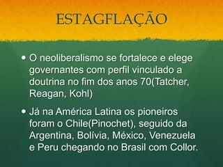 ESTAGFLAÇÃO
 O neoliberalismo se fortalece e elege
governantes com perfil vinculado a
doutrina no fim dos anos 70(Tatcher,
Reagan, Kohl)
 Já na América Latina os pioneiros
foram o Chile(Pinochet), seguido da
Argentina, Bolívia, México, Venezuela
e Peru chegando no Brasil com Collor.
 