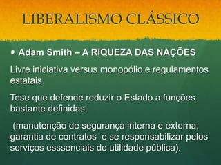 LIBERALISMO CLÁSSICO
 Adam Smith – A RIQUEZA DAS NAÇÕES
Livre iniciativa versus monopólio e regulamentos
estatais.
Tese que defende reduzir o Estado a funções
bastante definidas.
(manutenção de segurança interna e externa,
garantia de contratos e se responsabilizar pelos
serviços esssenciais de utilidade pública).
 