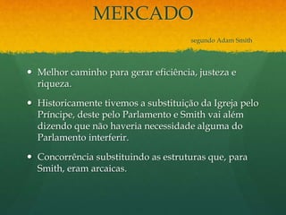 MERCADO
segundo Adam Smith
 Melhor caminho para gerar eficiência, justeza e
riqueza.
 Historicamente tivemos a substituição da Igreja pelo
Príncipe, deste pelo Parlamento e Smith vai além
dizendo que não haveria necessidade alguma do
Parlamento interferir.
 Concorrência substituindo as estruturas que, para
Smith, eram arcaicas.
 