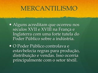 MERCANTILISMO
 Alguns acreditam que ocorreu nos
séculos XVII e XVIII na França e
Inglaterra com uma forte tutela do
Poder Público sobre a indústria.
 O Poder Público controlava e
estavbelecia regras para produção,
distribuição e vendas. Isso ocorria
principalmente com o setor têxtil.
 