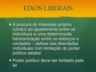 EIXOS LIBERAIS
 A procura do interesse próprio
conduz ao ajustamento entre os
indivíduos e uma determinada
harmonização entre os esforços e
vontades – defesa das liberdades
individuais com limitação do poder
político estatal.
 Poder político deve ser limitado pela
lei.
 